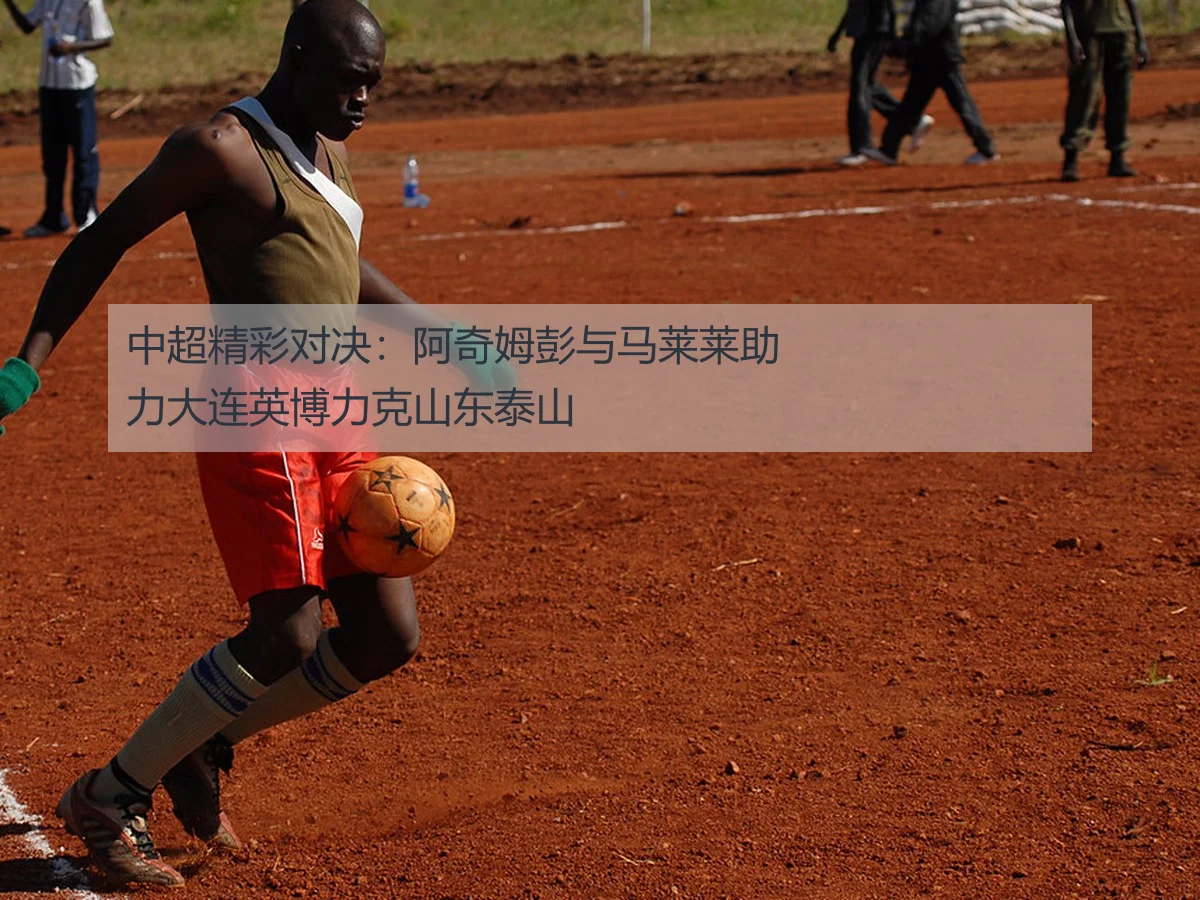 中超精彩对决:阿奇姆彭与马莱莱助力大连英博力克山东泰山